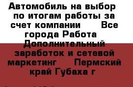 Автомобиль на выбор -по итогам работы за счет компании!!! - Все города Работа » Дополнительный заработок и сетевой маркетинг   . Пермский край,Губаха г.